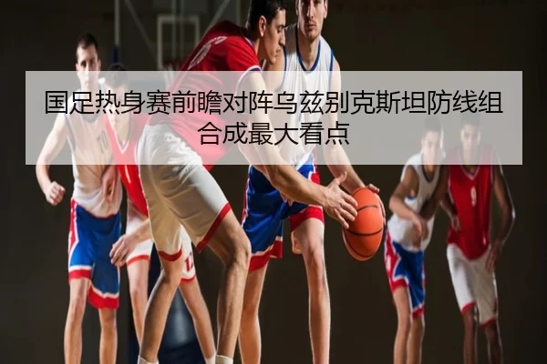 国足热身赛前瞻对阵乌兹别克斯坦防线组合成最大看点