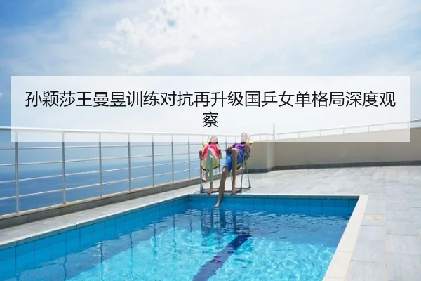 孙颖莎王曼昱训练对抗再升级国乒女单格局深度观察